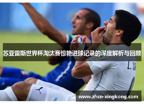 苏亚雷斯世界杯淘汰赛惊艳进球记录的深度解析与回顾
