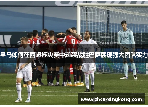 皇马如何在西超杯决赛中逆袭战胜巴萨展现强大团队实力