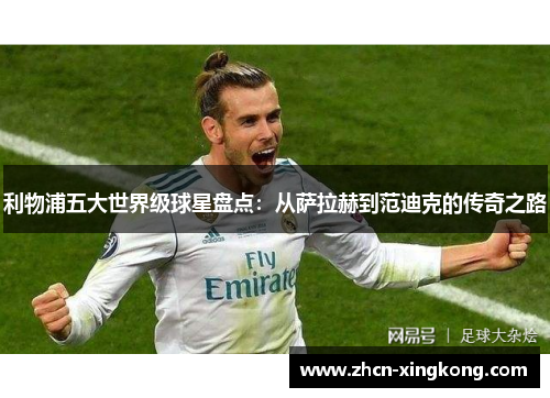 利物浦五大世界级球星盘点：从萨拉赫到范迪克的传奇之路