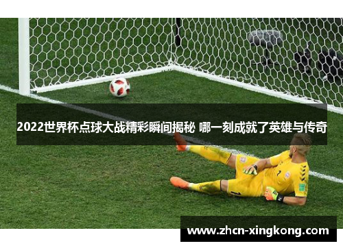 2022世界杯点球大战精彩瞬间揭秘 哪一刻成就了英雄与传奇