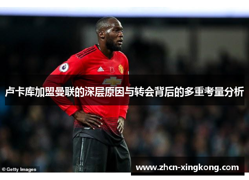 卢卡库加盟曼联的深层原因与转会背后的多重考量分析 卢卡库加盟曼联的深层原因与转会背后的多重考量分析