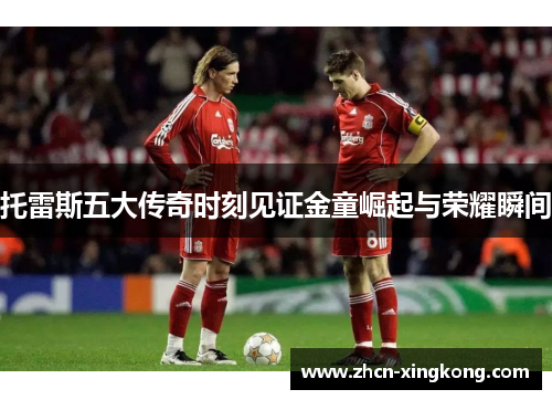 托雷斯五大传奇时刻见证金童崛起与荣耀瞬间 托雷斯五大传奇时刻见证金童崛起与荣耀瞬间