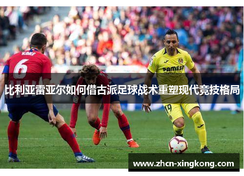 比利亚雷亚尔如何借古派足球战术重塑现代竞技格局